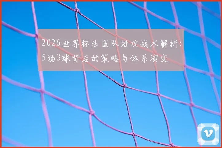 2026世界杯法国队进攻战术解析：5场3球背后的策略与体系演变