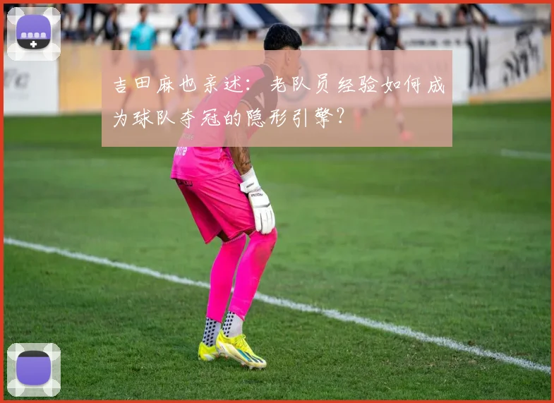 吉田麻也亲述:老队员经验如何成为球队夺冠的隐形引擎?
