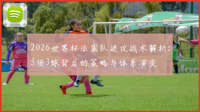 2026世界杯法国队进攻战术解析:5场3球背后的策略与体系演变