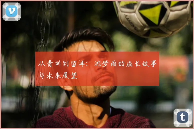从青训到留洋：沈梦雨的成长故事与未来展望