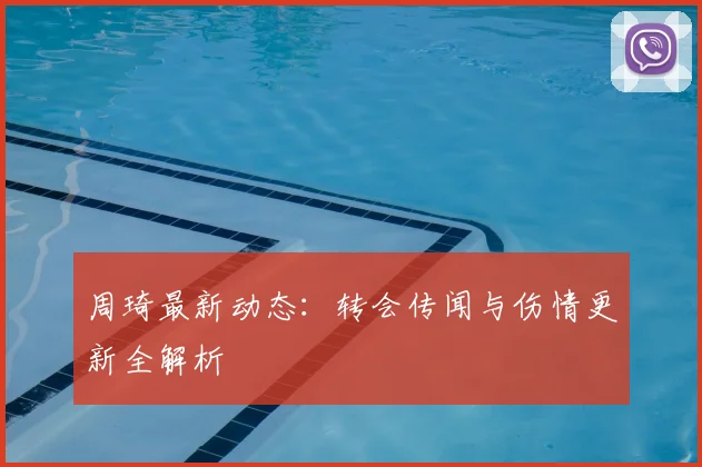 周琦最新动态：转会传闻与伤情更新全解析