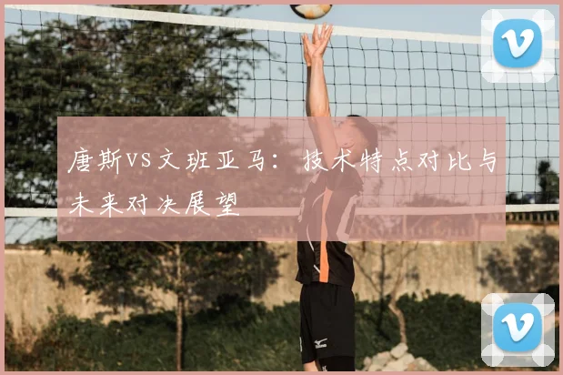 唐斯vs文班亚马：技术特点对比与未来对决展望