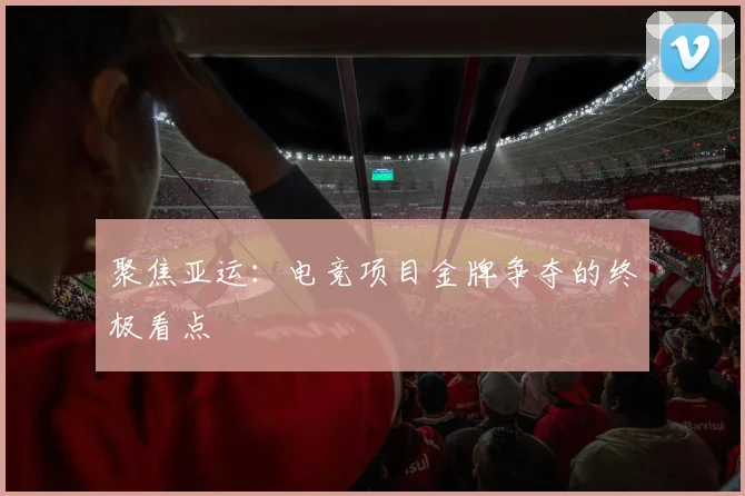聚焦亚运:电竞项目金牌争夺的终极看点