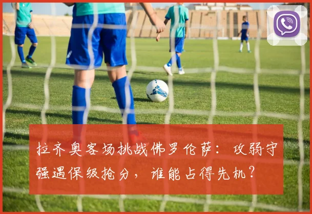 拉齐奥客场挑战佛罗伦萨:攻弱守强遇保级抢分,谁能占得先机?