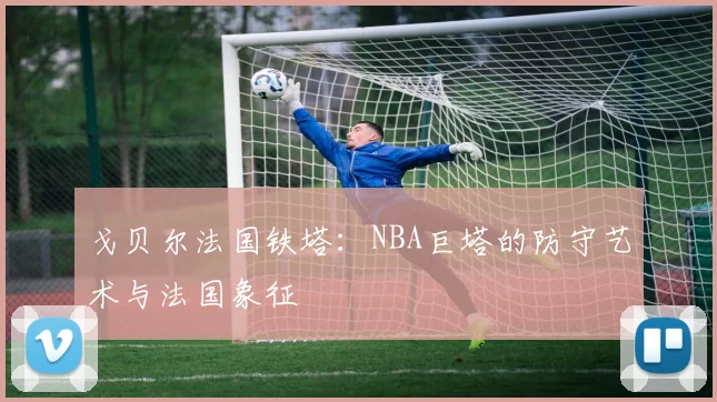 戈贝尔法国铁塔：NBA巨塔的防守艺术与法国象征