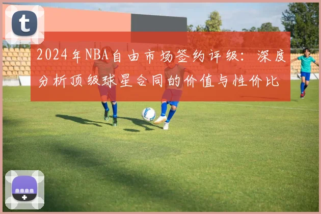 2024年NBA自由市场签约评级：深度分析顶级球星合同的价值与性价比