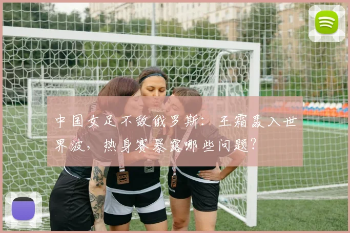 中国女足不敌俄罗斯：王霜轰入世界波，热身赛暴露哪些问题？
