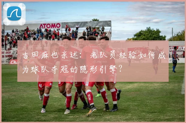 吉田麻也亲述:老队员经验如何成为球队夺冠的隐形引擎?