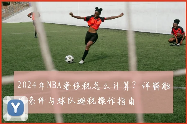 2024年NBA奢侈税怎么计算？详解触发条件与球队避税操作指南