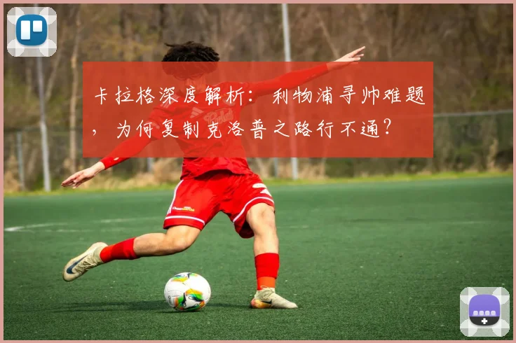 卡拉格深度解析:利物浦寻帅难题,为何复制克洛普之路行不通?