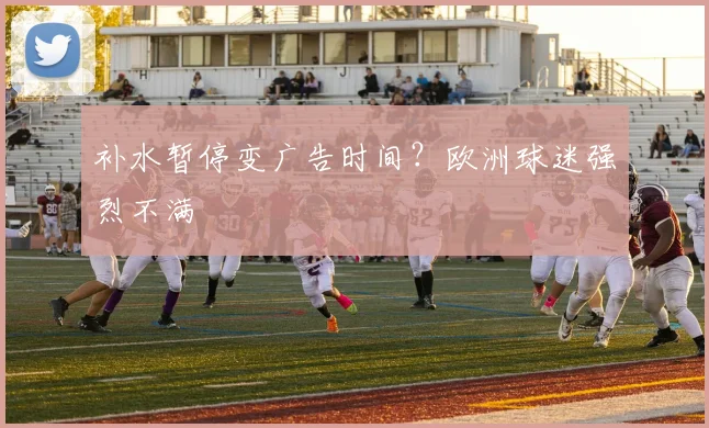 补水暂停变广告时间?欧洲球迷强烈不满
