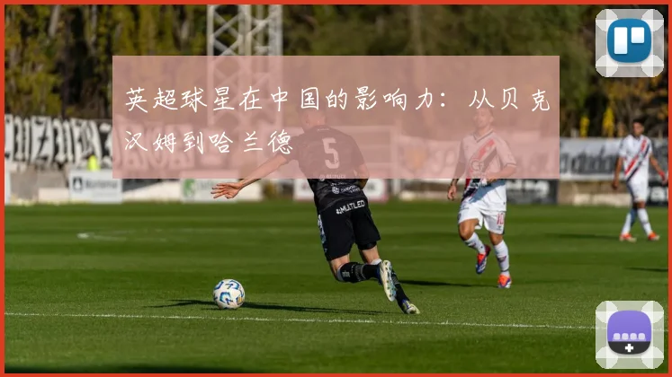 英超球星在中国的影响力:从贝克汉姆到哈兰德