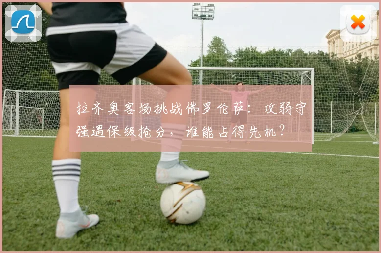 拉齐奥客场挑战佛罗伦萨：攻弱守强遇保级抢分，谁能占得先机？
