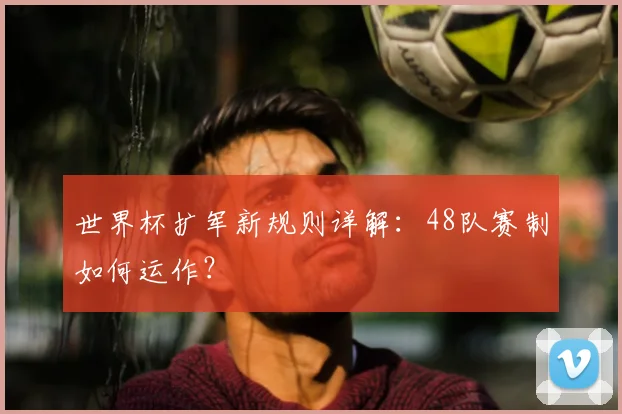 世界杯扩军新规则详解：48队赛制如何运作？